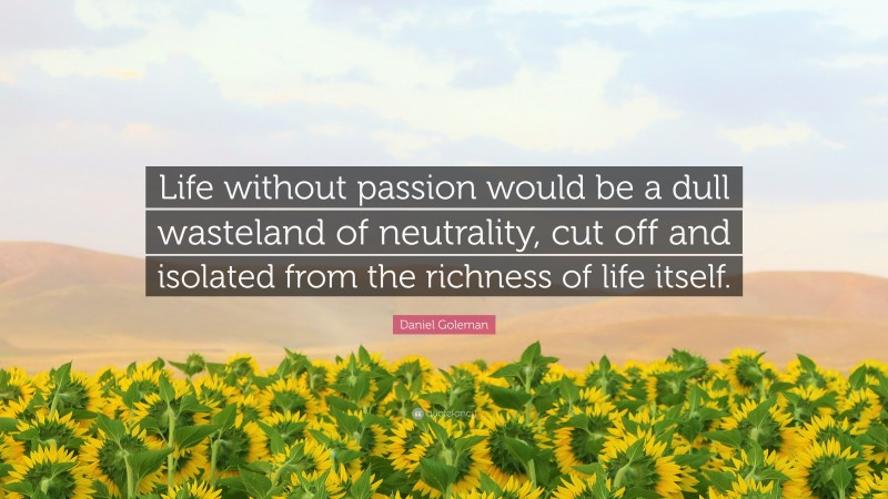 Daniel Goleman Quote: “Life without passion would be a dull wasteland of neutrality, cut off and isolated from the richness of life itself.”