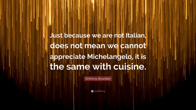 Anthony Bourdain Quote: “Just because we are not Italian, does not mean we cannot appreciate Michelangelo, it is the same with cuisine.”