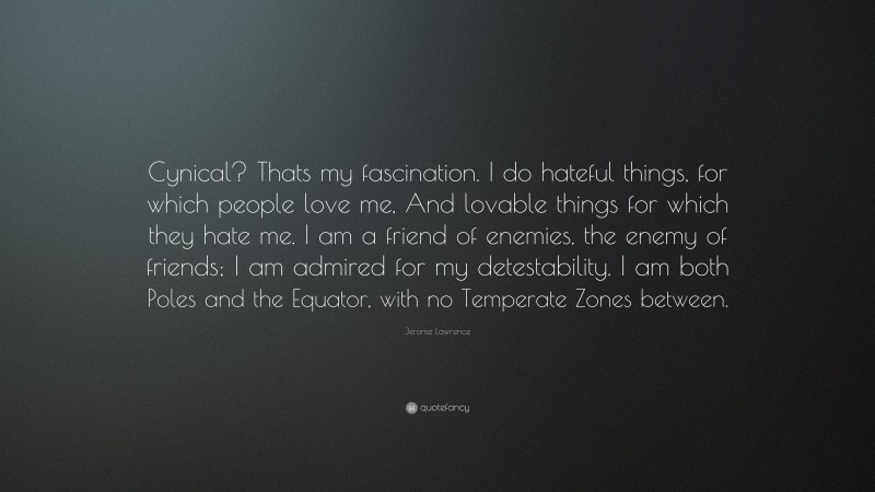 Jerome Lawrence Quote: “Cynical? Thats my fascination. I do hateful things, for which people love me, And lovable things for which they hate me. I am a friend of enemies, the enemy of friends; I am admired for my detestability. I am both Poles and the Equator, with no Temperate Zones between.”
