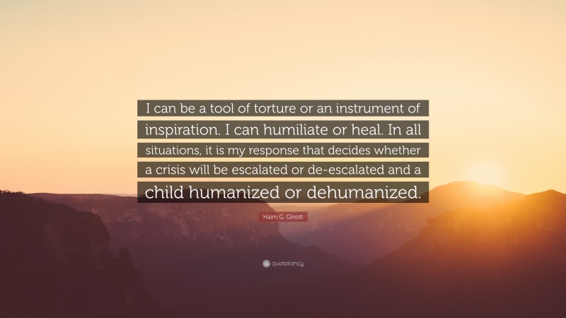 Haim G. Ginott Quote: “I can be a tool of torture or an instrument of inspiration. I can humiliate or heal. In all situations, it is my response that decides whether a crisis will be escalated or de-escalated and a child humanized or dehumanized.”