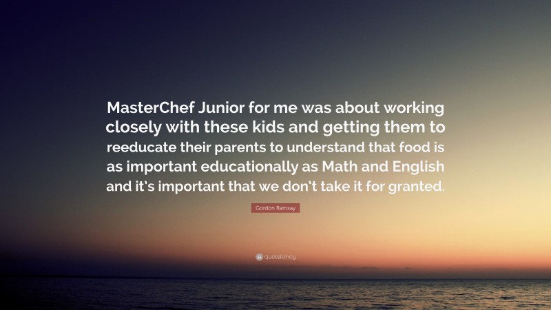 Gordon Ramsay Quote: “MasterChef Junior for me was about working closely with these kids and getting them to reeducate their parents to understand that food is as important educationally as Math and English and it’s important that we don’t take it for granted.”