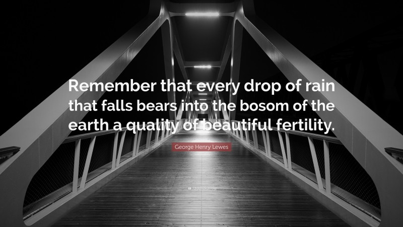 George Henry Lewes Quote: “Remember that every drop of rain that falls bears into the bosom of the earth a quality of beautiful fertility.”
