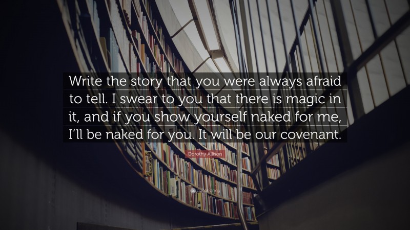 Dorothy Allison Quote: “Write the story that you were always afraid to tell. I swear to you that there is magic in it, and if you show yourself naked for me, I’ll be naked for you. It will be our covenant.”