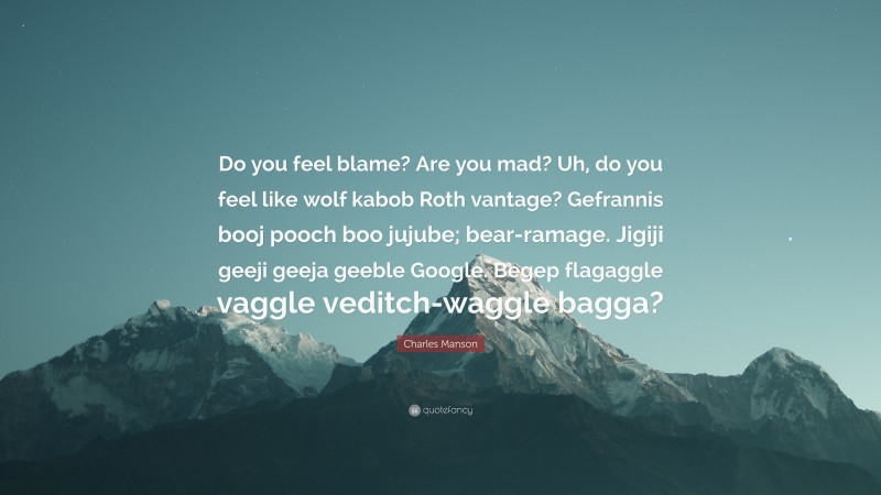 Charles Manson Quote: “Do you feel blame? Are you mad? Uh, do you feel like wolf kabob Roth vantage? Gefrannis booj pooch boo jujube; bear-ramage. Jigiji geeji geeja geeble Google. Begep flagaggle vaggle veditch-waggle bagga?”