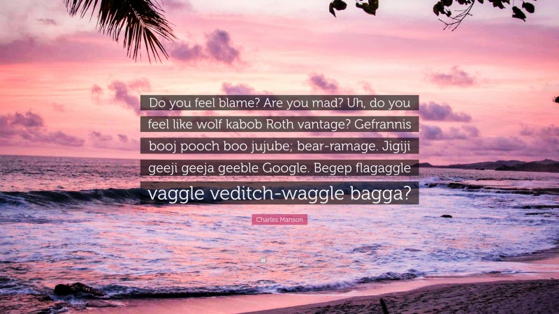 Charles Manson Quote: “Do you feel blame? Are you mad? Uh, do you feel like wolf kabob Roth vantage? Gefrannis booj pooch boo jujube; bear-ramage. Jigiji geeji geeja geeble Google. Begep flagaggle vaggle veditch-waggle bagga?”