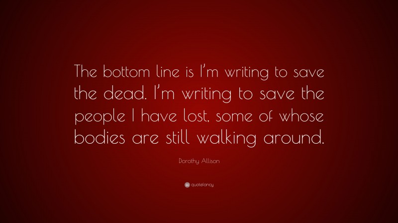 Dorothy Allison Quote: “The bottom line is I’m writing to save the dead. I’m writing to save the people I have lost, some of whose bodies are still walking around.”