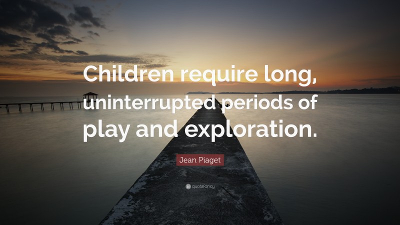 Jean Piaget Quote: “Children require long, uninterrupted periods of play and exploration.”