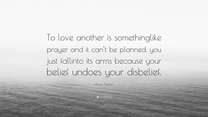 Anne Sexton Quote: “To love another is somethinglike prayer and it can’t be planned, you just fallinto its arms because your belief undoes your disbelief.”