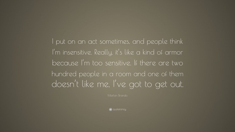 Marlon Brando Quote: “I put on an act sometimes, and people think I’m insensitive. Really, it’s like a kind of armor because I’m too sensitive. If there are two hundred people in a room and one of them doesn’t like me, I’ve got to get out.”