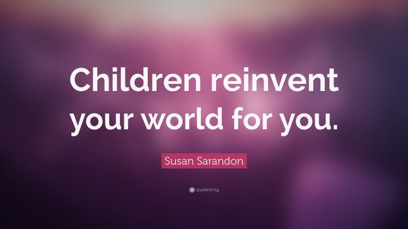 Susan Sarandon Quote: “Children reinvent your world for you.”