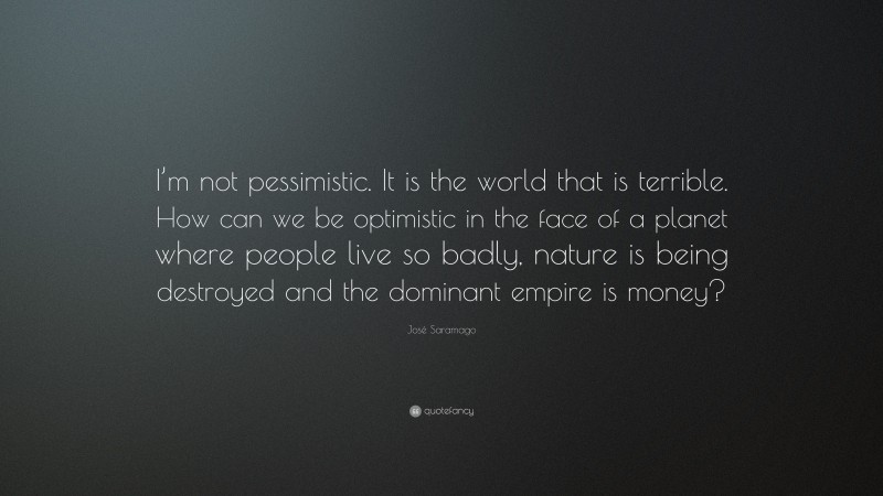 José Saramago Quote: “I’m not pessimistic. It is the world that is terrible. How can we be optimistic in the face of a planet where people live so badly, nature is being destroyed and the dominant empire is money?”
