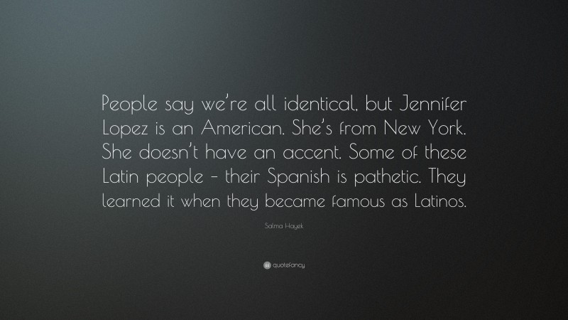 Salma Hayek Quote: “People say we’re all identical, but Jennifer Lopez is an American. She’s from New York. She doesn’t have an accent. Some of these Latin people – their Spanish is pathetic. They learned it when they became famous as Latinos.”
