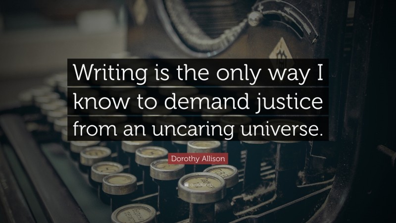 Dorothy Allison Quote: “Writing is the only way I know to demand justice from an uncaring universe.”