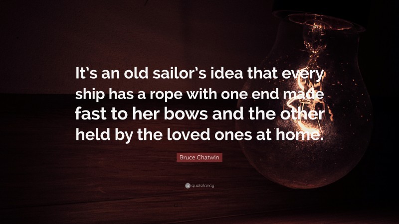Bruce Chatwin Quote: “It’s an old sailor’s idea that every ship has a rope with one end made fast to her bows and the other held by the loved ones at home.”