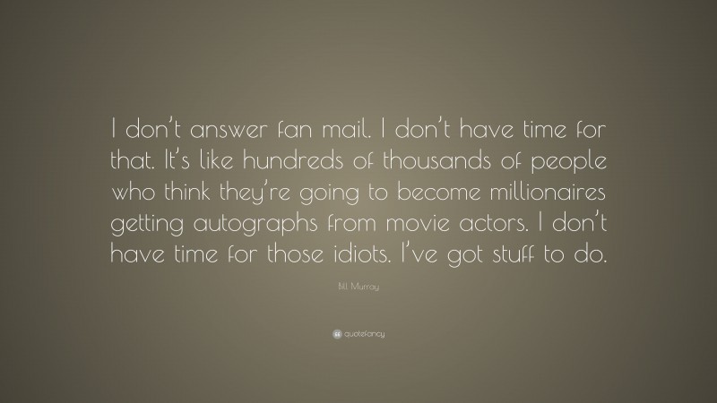 Bill Murray Quote: “I don’t answer fan mail. I don’t have time for that. It’s like hundreds of thousands of people who think they’re going to become millionaires getting autographs from movie actors. I don’t have time for those idiots. I’ve got stuff to do.”