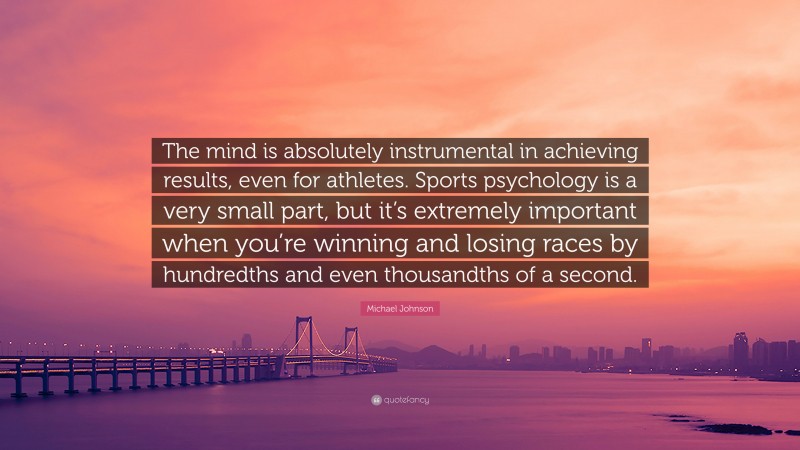 Michael Johnson Quote: “The mind is absolutely instrumental in achieving results, even for athletes. Sports psychology is a very small part, but it’s extremely important when you’re winning and losing races by hundredths and even thousandths of a second.”