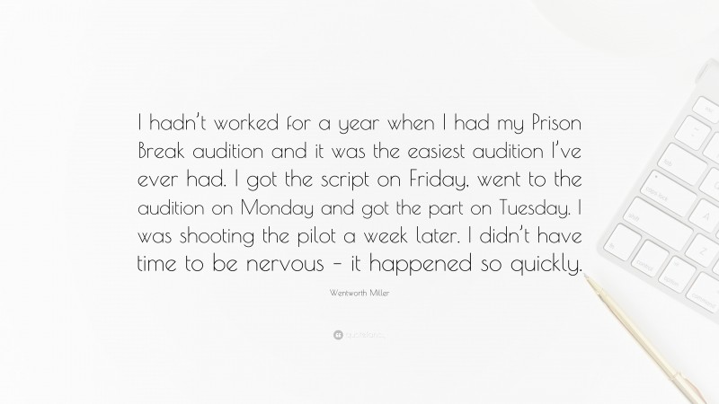 Wentworth Miller Quote: “I hadn’t worked for a year when I had my Prison Break audition and it was the easiest audition I’ve ever had. I got the script on Friday, went to the audition on Monday and got the part on Tuesday. I was shooting the pilot a week later. I didn’t have time to be nervous – it happened so quickly.”