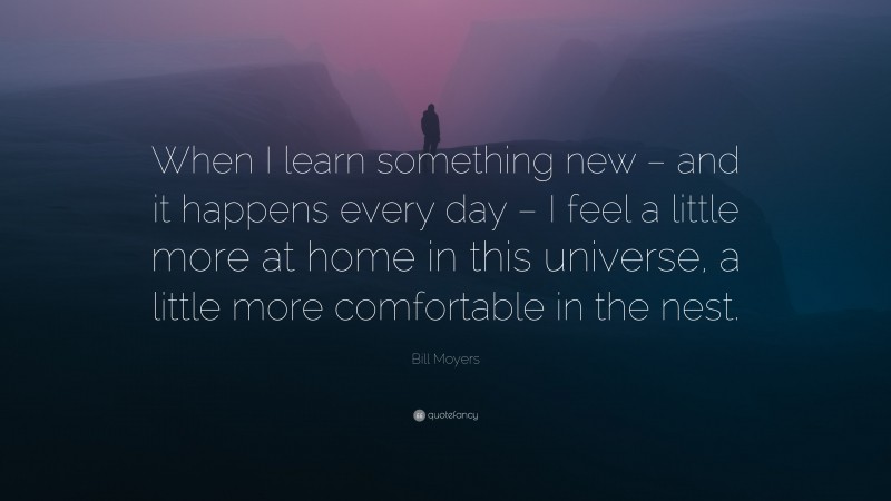 Bill Moyers Quote: “When I learn something new – and it happens every day – I feel a little more at home in this universe, a little more comfortable in the nest.”