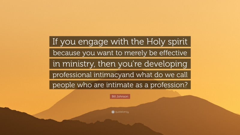 Bill Johnson Quote: “If you engage with the Holy spirit because you want to merely be effective in ministry, then you’re developing professional intimacyand what do we call people who are intimate as a profession?”