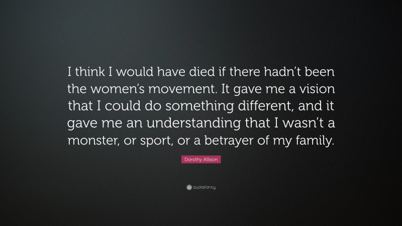 Dorothy Allison Quote: “I think I would have died if there hadn’t been the women’s movement. It gave me a vision that I could do something different, and it gave me an understanding that I wasn’t a monster, or sport, or a betrayer of my family.”