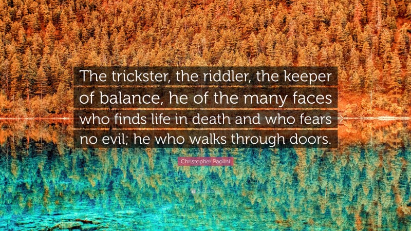 Christopher Paolini Quote: “The trickster, the riddler, the keeper of balance, he of the many faces who finds life in death and who fears no evil; he who walks through doors.”