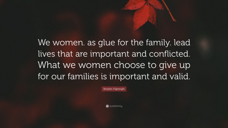 Kristin Hannah Quote: “We women. as glue for the family. lead lives that are important and conflicted. What we women choose to give up for our families is important and valid.”