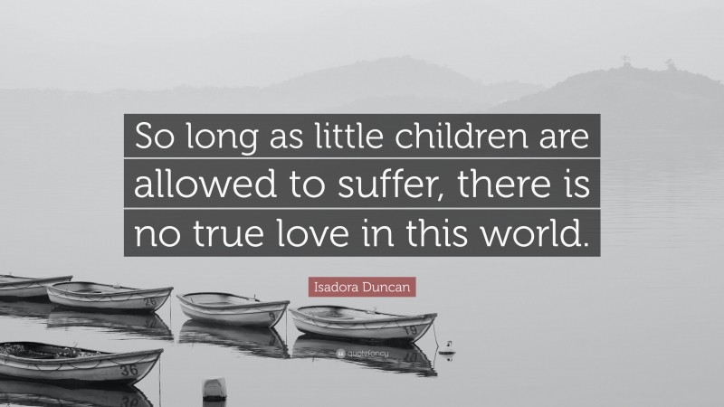 Isadora Duncan Quote: “So long as little children are allowed to suffer, there is no true love in this world.”
