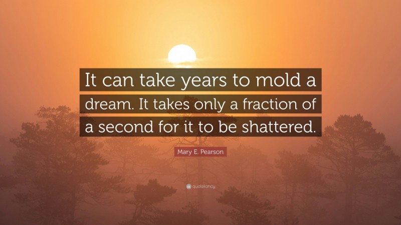 Mary E. Pearson Quote: “It can take years to mold a dream. It takes only a fraction of a second for it to be shattered.”
