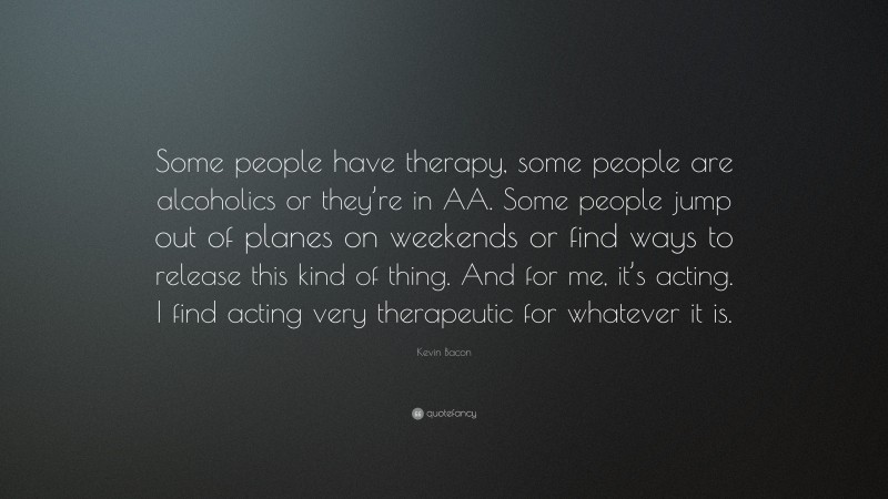 Kevin Bacon Quote: “Some people have therapy, some people are alcoholics or they’re in AA. Some people jump out of planes on weekends or find ways to release this kind of thing. And for me, it’s acting. I find acting very therapeutic for whatever it is.”