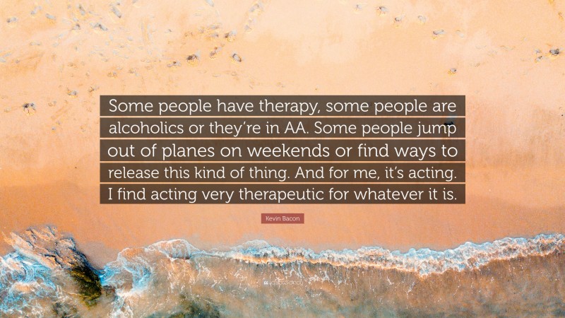 Kevin Bacon Quote: “Some people have therapy, some people are alcoholics or they’re in AA. Some people jump out of planes on weekends or find ways to release this kind of thing. And for me, it’s acting. I find acting very therapeutic for whatever it is.”