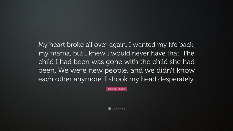 Dorothy Allison Quote: “My heart broke all over again. I wanted my life back, my mama, but I knew I would never have that. The child I had been was gone with the child she had been. We were new people, and we didn’t know each other anymore. I shook my head desperately.”