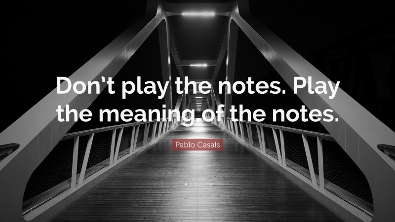 Pablo Casals Quote: “Don’t play the notes. Play the meaning of the notes.”