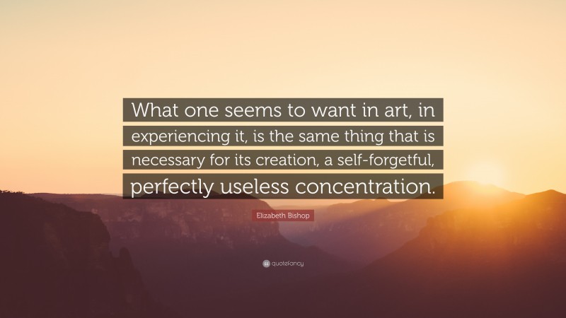 Elizabeth Bishop Quote: “What one seems to want in art, in experiencing it, is the same thing that is necessary for its creation, a self-forgetful, perfectly useless concentration.”
