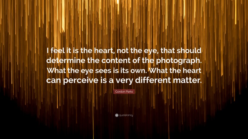 Gordon Parks Quote: “I feel it is the heart, not the eye, that should determine the content of the photograph. What the eye sees is its own. What the heart can perceive is a very different matter.”