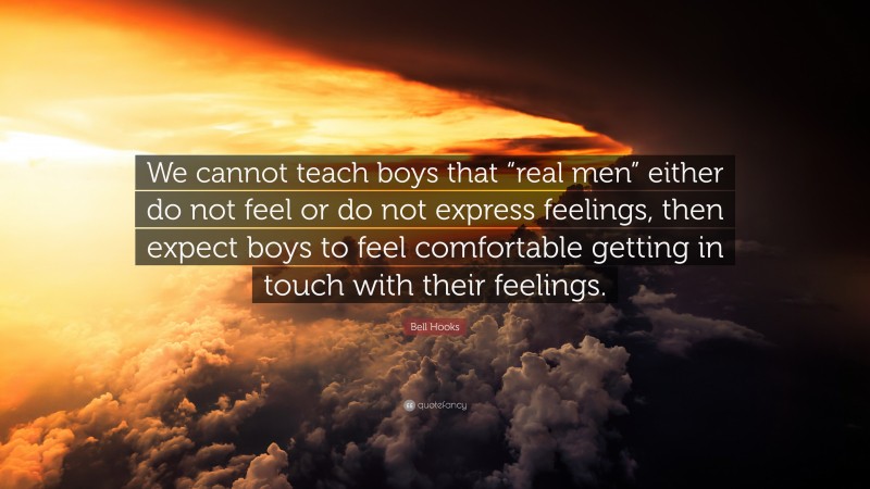 Bell Hooks Quote: “We cannot teach boys that “real men” either do not feel or do not express feelings, then expect boys to feel comfortable getting in touch with their feelings.”