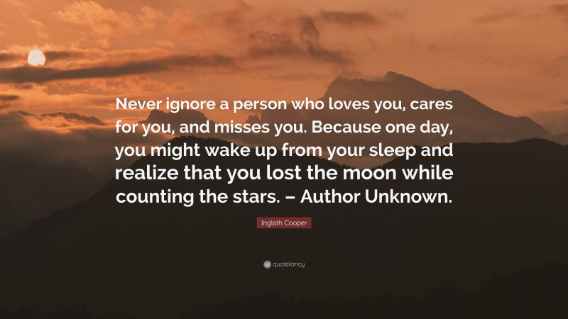Inglath Cooper Quote: “Never ignore a person who loves you, cares for you, and misses you. Because one day, you might wake up from your sleep and realize that you lost the moon while counting the stars. – Author Unknown.”