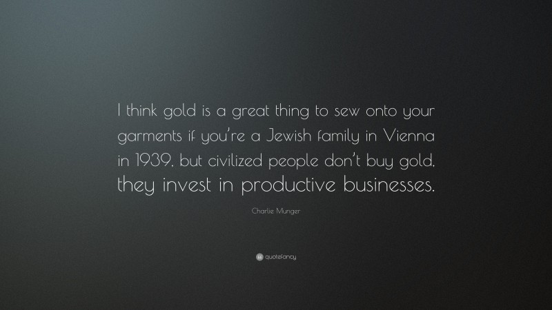 Charlie Munger Quote: “I think gold is a great thing to sew onto your garments if you’re a Jewish family in Vienna in 1939, but civilized people don’t buy gold, they invest in productive businesses.”