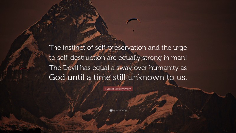 Fyodor Dostoyevsky Quote: “The instinct of self-preservation and the urge to self-destruction are equally strong in man! The Devil has equal a sway over humanity as God until a time still unknown to us.”