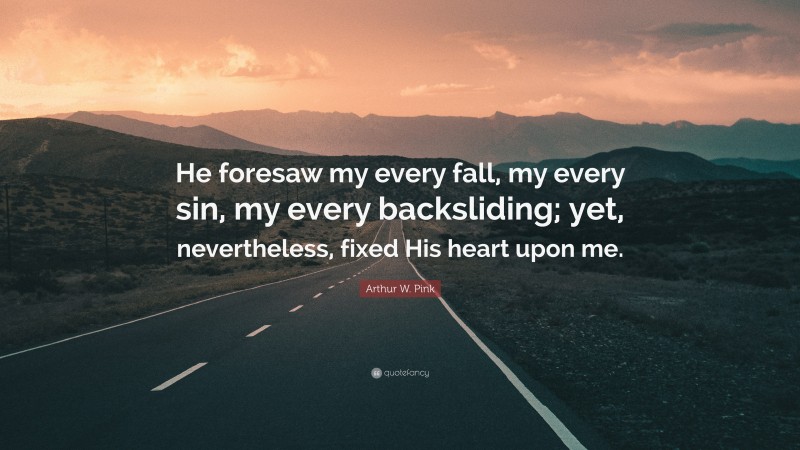 Arthur W. Pink Quote: “He foresaw my every fall, my every sin, my every backsliding; yet, nevertheless, fixed His heart upon me.”