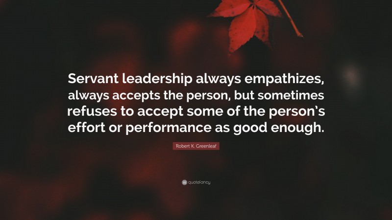 Robert K. Greenleaf Quote: “Servant leadership always empathizes, always accepts the person, but sometimes refuses to accept some of the person’s effort or performance as good enough.”