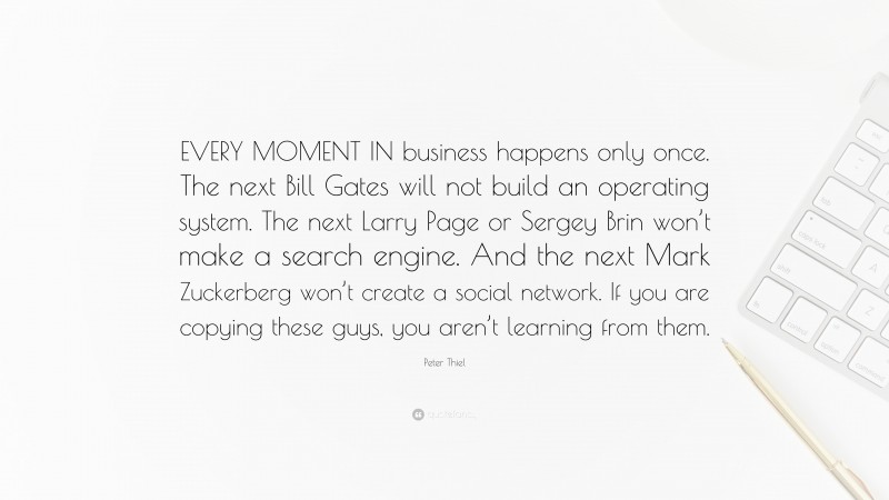 Peter Thiel Quote: “EVERY MOMENT IN business happens only once. The next Bill Gates will not build an operating system. The next Larry Page or Sergey Brin won’t make a search engine. And the next Mark Zuckerberg won’t create a social network. If you are copying these guys, you aren’t learning from them.”
