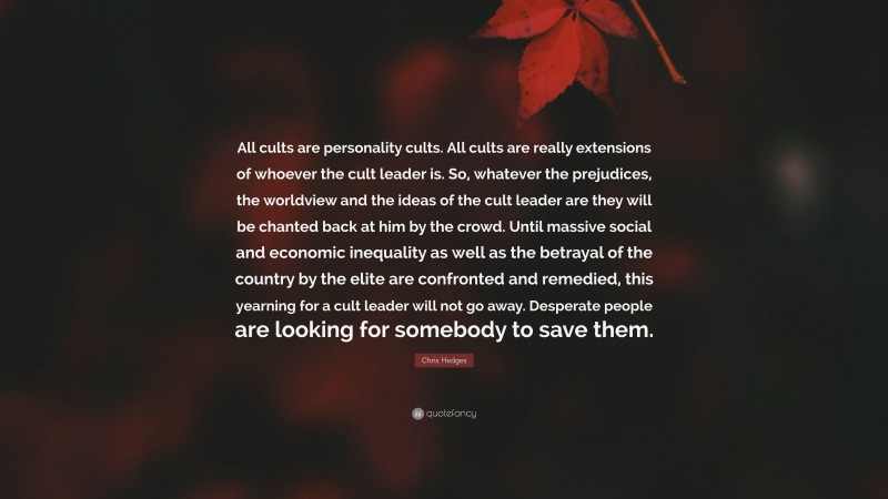 Chris Hedges Quote: “All cults are personality cults. All cults are really extensions of whoever the cult leader is. So, whatever the prejudices, the worldview and the ideas of the cult leader are they will be chanted back at him by the crowd. Until massive social and economic inequality as well as the betrayal of the country by the elite are confronted and remedied, this yearning for a cult leader will not go away. Desperate people are looking for somebody to save them.”
