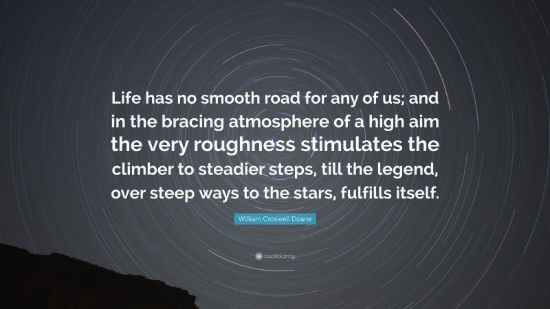 William Croswell Doane Quote: “Life has no smooth road for any of us; and in the bracing atmosphere of a high aim the very roughness stimulates the climber to steadier steps, till the legend, over steep ways to the stars, fulfills itself.”