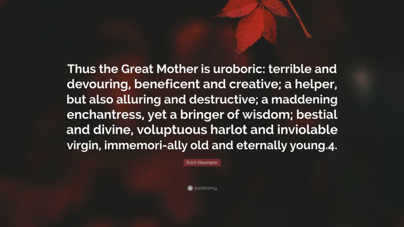 Erich Neumann Quote: “Thus the Great Mother is uroboric: terrible and devouring, beneficent and creative; a helper, but also alluring and destructive; a maddening enchantress, yet a bringer of wisdom; bestial and divine, voluptuous harlot and inviolable virgin, immemori-ally old and eternally young.4.”