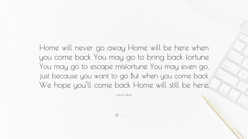Imbolo Mbue Quote: “Home will never go away Home will be here when you come back You may go to bring back fortune You may go to escape misfortune You may even go, just because you want to go But when you come back We hope you’ll come back Home will still be here.”