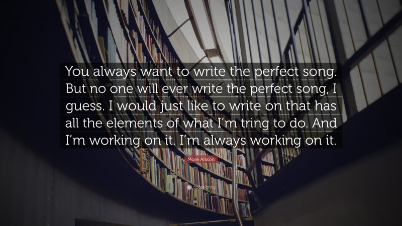 Mose Allison Quote: “You always want to write the perfect song. But no one will ever write the perfect song, I guess. I would just like to write on that has all the elements of what I’m tring to do. And I’m working on it. I’m always working on it.”