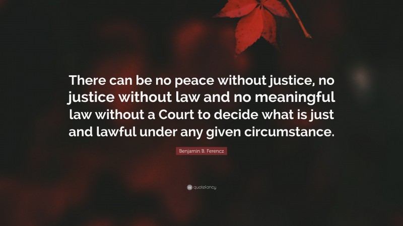 Benjamin B. Ferencz Quote: “There can be no peace without justice, no justice without law and no meaningful law without a Court to decide what is just and lawful under any given circumstance.”