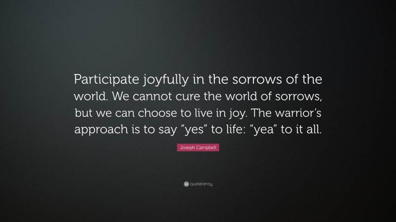 Joseph Campbell Quote: “Participate joyfully in the sorrows of the world. We cannot cure the world of sorrows, but we can choose to live in joy. The warrior’s approach is to say “yes” to life: “yea” to it all.”