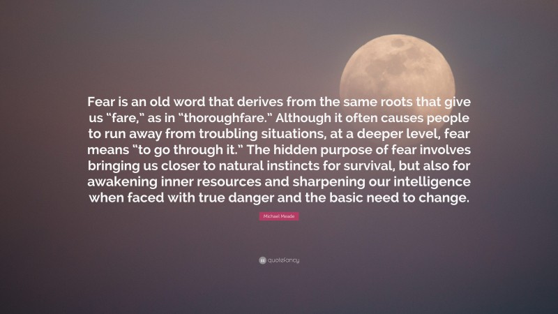 Michael Meade Quote: “Fear is an old word that derives from the same roots that give us “fare,” as in “thoroughfare.” Although it often causes people to run away from troubling situations, at a deeper level, fear means “to go through it.” The hidden purpose of fear involves bringing us closer to natural instincts for survival, but also for awakening inner resources and sharpening our intelligence when faced with true danger and the basic need to change.”