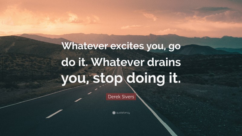 Derek Sivers Quote: “Whatever excites you, go do it. Whatever drains you, stop doing it.”